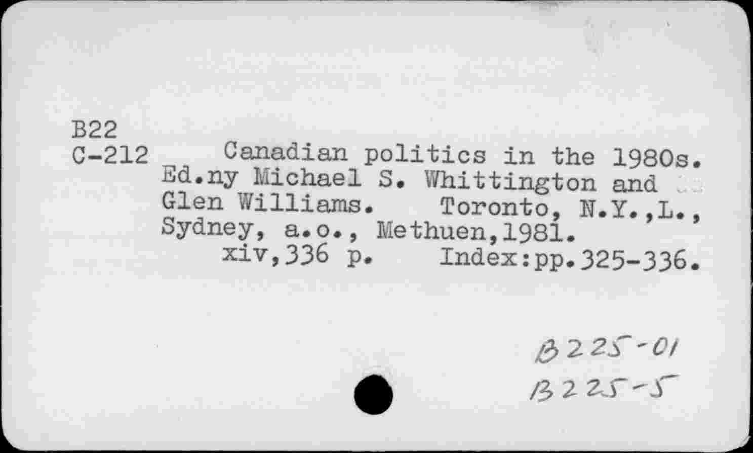 ﻿B22
C-212 Canadian politics in the 1980s
Ed.ny Michael 5. Whittington and Glen Williams.	Toronto, N.Y.,L.
Sydney, a.o., Methuen,1981.
xiv,336 p.	Index:pp.325-336
&-2.2S'0l
2